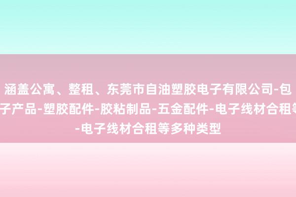 涵盖公寓、整租、东莞市自油塑胶电子有限公司-包装材料-电子产品-塑胶配件-胶粘制品-五金配件-电子线材合租等多种类型