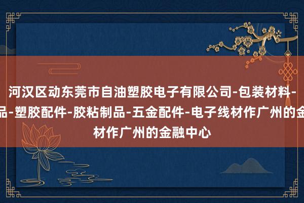 河汉区动东莞市自油塑胶电子有限公司-包装材料-电子产品-塑胶配件-胶粘制品-五金配件-电子线材作广州的金融中心