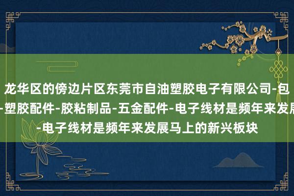 龙华区的傍边片区东莞市自油塑胶电子有限公司-包装材料-电子产品-塑胶配件-胶粘制品-五金配件-电子线材是频年来发展马上的新兴板块